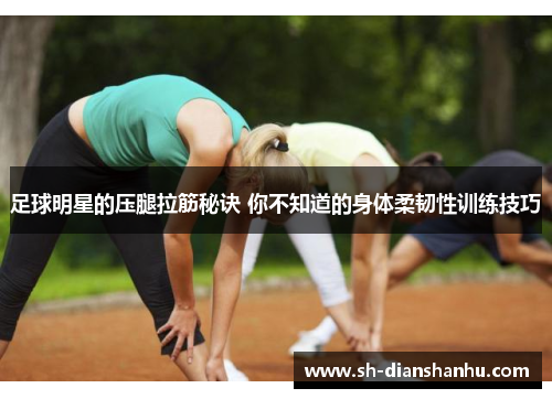 足球明星的压腿拉筋秘诀 你不知道的身体柔韧性训练技巧