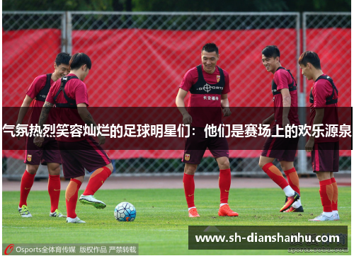 气氛热烈笑容灿烂的足球明星们：他们是赛场上的欢乐源泉